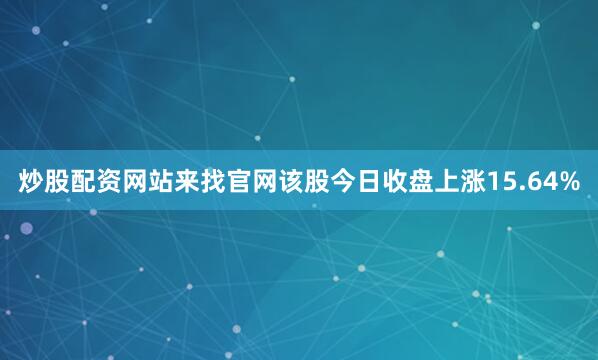 炒股配资网站来找官网该股今日收盘上涨15.64%
