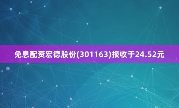 免息配资宏德股份(301163)报收于24.52元