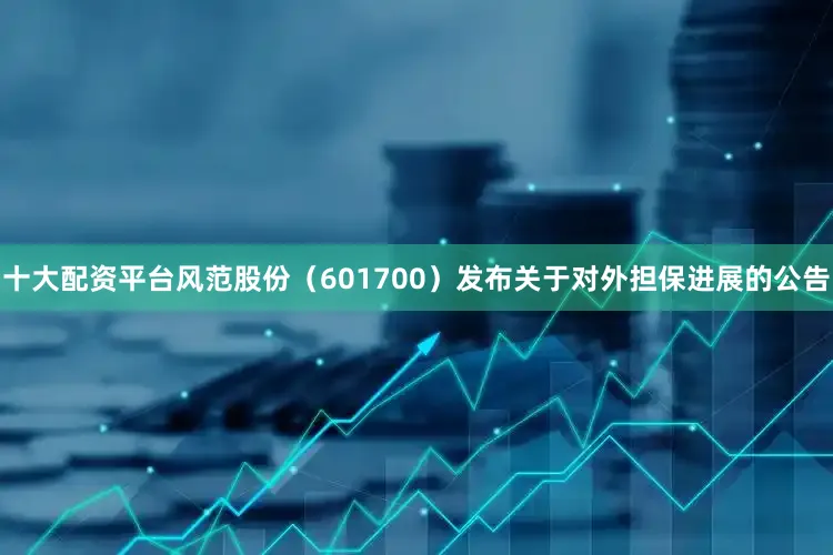 十大配资平台风范股份（601700）发布关于对外担保进展的公告