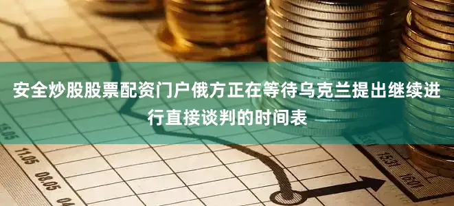 安全炒股股票配资门户俄方正在等待乌克兰提出继续进行直接谈判的时间表