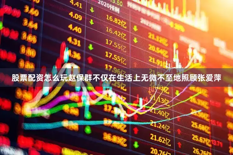 股票配资怎么玩赵保群不仅在生活上无微不至地照顾张爱萍